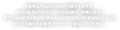 PS4&reg;新価格版も同日価格改訂！ ※価格はPlayStation&reg;5版のものです。 Xbox Series X|S版 、Steam版は、ダウンロードコンテンツがセットになったデジタル版のみの販売でパッケージ版はございません。