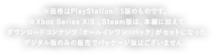 PS4®新価格版も同日価格改訂！ ※価格はPlayStation®5版のものです。 Xbox Series X|S版 、Steam版は、ダウンロードコンテンツがセットになったデジタル版のみの販売でパッケージ版はございません。