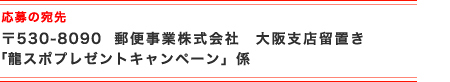応募の宛先 〒530-8090　郵便事業株式会社　大阪支店留置き 「龍スポプレゼントキャンペーン」係