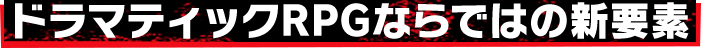 ドラマティックRPGならではの新要素