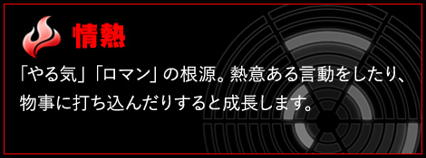 情熱 「やる気」「ロマン」の根源となる人間力。熱意ある言動をしたり、物事に打ち込む事で成長する事がある。