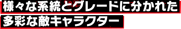 様々な系統とグレードに分かれた多彩な敵キャラクター