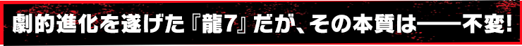 劇的進化を遂げた『龍7』だが、その本質は――不変!