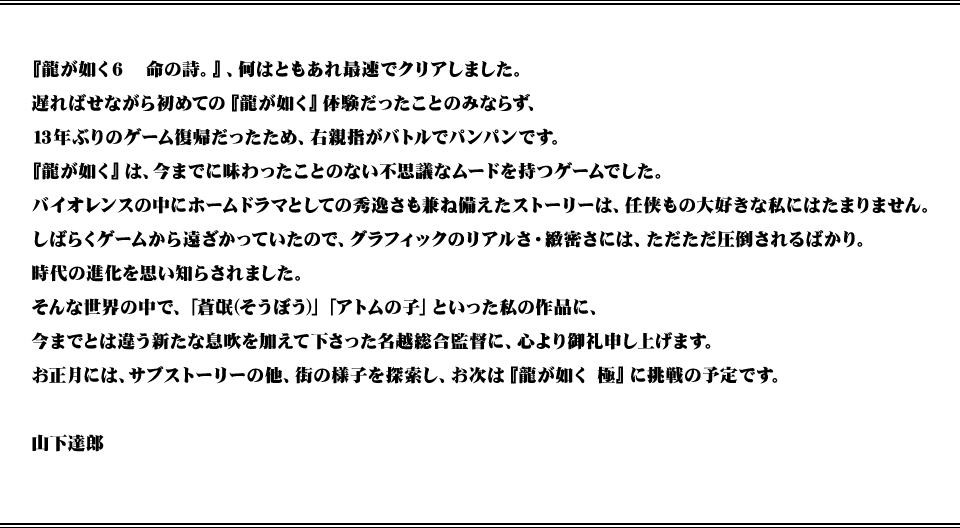 『龍が如く6　命の詩。』、何はともあれ最速でクリアしました。遅ればせながら初めての『龍が如く』体験だったことのみならず、13年ぶりのゲーム復帰だったため、右親指がバトルでパンパンです。『龍が如く』は、今までに味わったことのない不思議なムードを持つゲームでした。バイオレンスの中にホームドラマとしての秀逸さも兼ね備えたストーリーは、任侠もの大好きな私にはたまりません。しばらくゲームから遠ざかっていたので、グラフィックのリアルさ・緻密さには、ただただ圧倒されるばかり。時代の進化を思い知らされました。そんな世界の中で、「蒼氓(そうぼう)」「アトムの子」といった私の作品に、今までとは違う新たな息吹を加えて下さった名越総合監督に、心より御礼申し上げます。お正月には、サブストーリーの他、街の様子を探索し、お次は『龍が如く 極』に挑戦の予定です。山下達郎